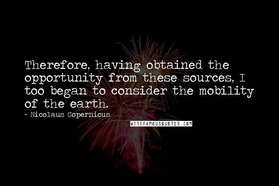 Nicolaus Copernicus Quotes: Therefore, having obtained the opportunity from these sources, I too began to consider the mobility of the earth.