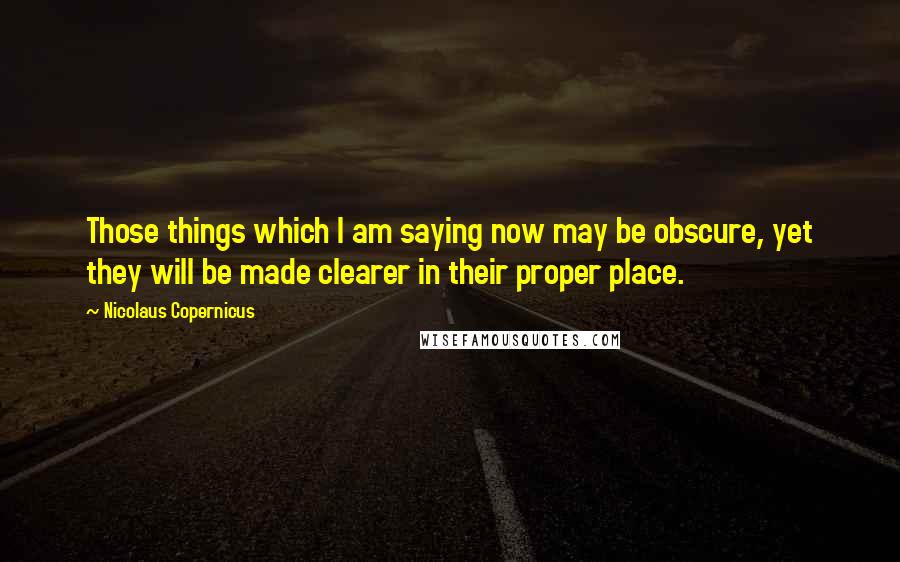 Nicolaus Copernicus Quotes: Those things which I am saying now may be obscure, yet they will be made clearer in their proper place.