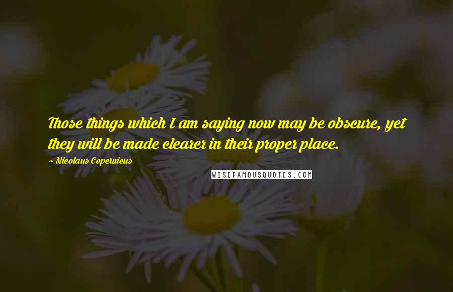 Nicolaus Copernicus Quotes: Those things which I am saying now may be obscure, yet they will be made clearer in their proper place.