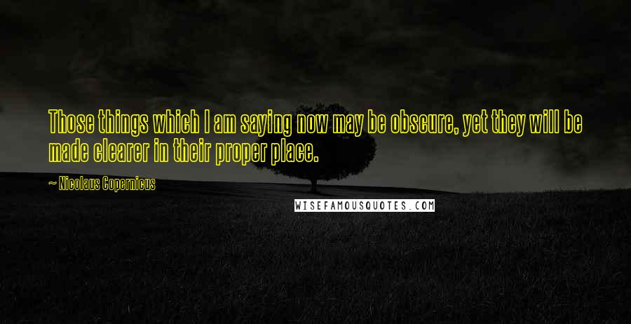 Nicolaus Copernicus Quotes: Those things which I am saying now may be obscure, yet they will be made clearer in their proper place.