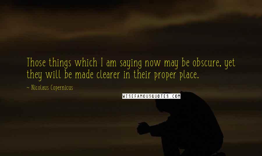 Nicolaus Copernicus Quotes: Those things which I am saying now may be obscure, yet they will be made clearer in their proper place.