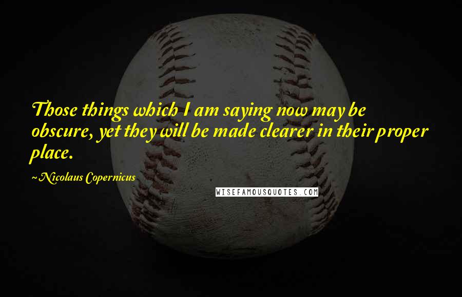 Nicolaus Copernicus Quotes: Those things which I am saying now may be obscure, yet they will be made clearer in their proper place.