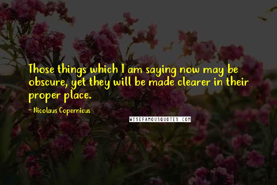 Nicolaus Copernicus Quotes: Those things which I am saying now may be obscure, yet they will be made clearer in their proper place.