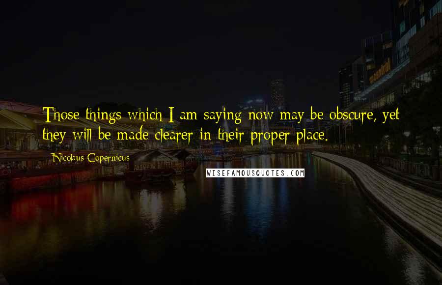 Nicolaus Copernicus Quotes: Those things which I am saying now may be obscure, yet they will be made clearer in their proper place.