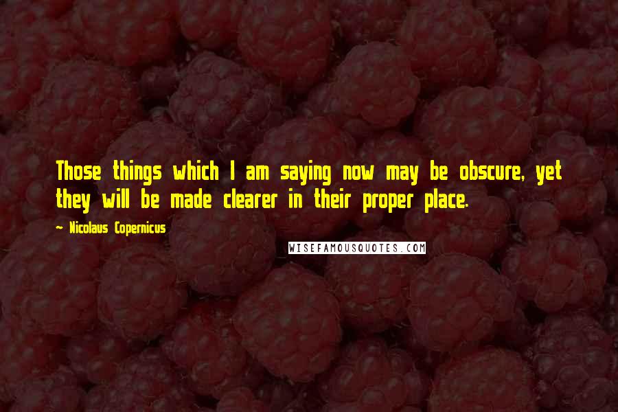 Nicolaus Copernicus Quotes: Those things which I am saying now may be obscure, yet they will be made clearer in their proper place.