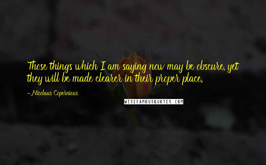 Nicolaus Copernicus Quotes: Those things which I am saying now may be obscure, yet they will be made clearer in their proper place.