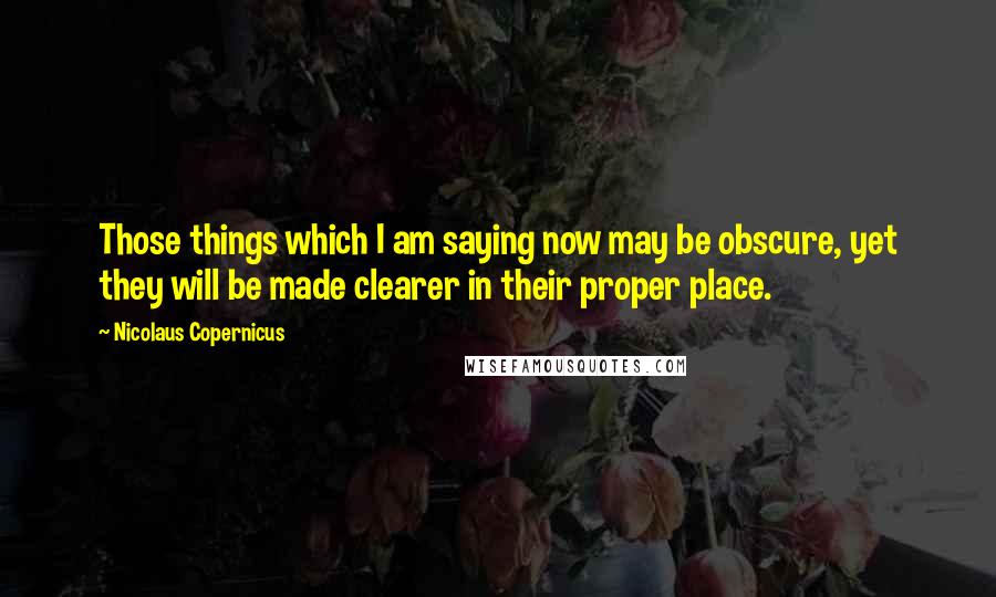 Nicolaus Copernicus Quotes: Those things which I am saying now may be obscure, yet they will be made clearer in their proper place.