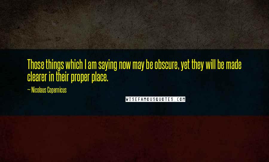 Nicolaus Copernicus Quotes: Those things which I am saying now may be obscure, yet they will be made clearer in their proper place.