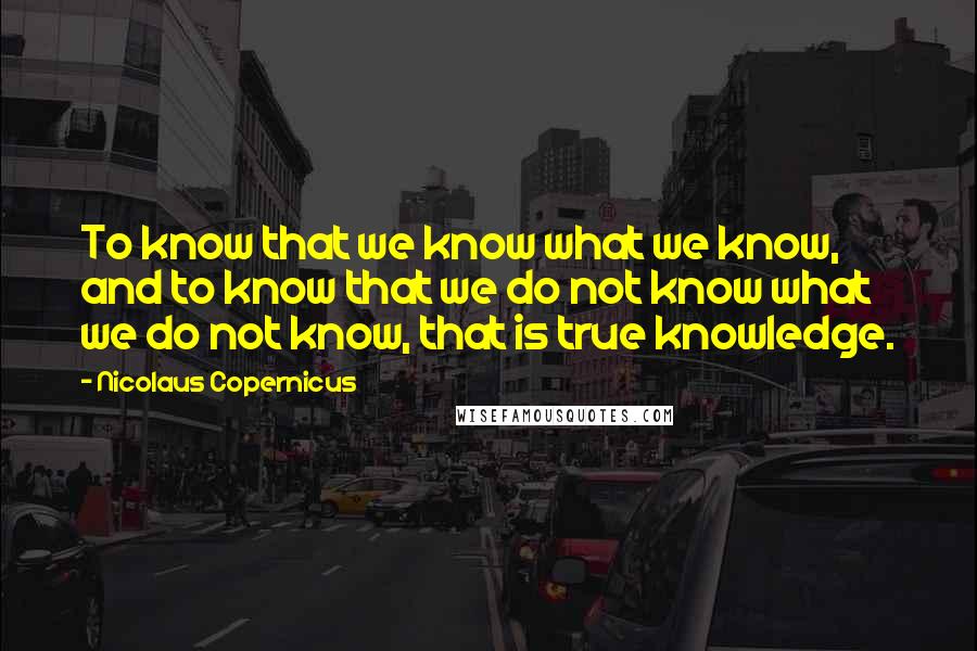 Nicolaus Copernicus Quotes: To know that we know what we know, and to know that we do not know what we do not know, that is true knowledge.