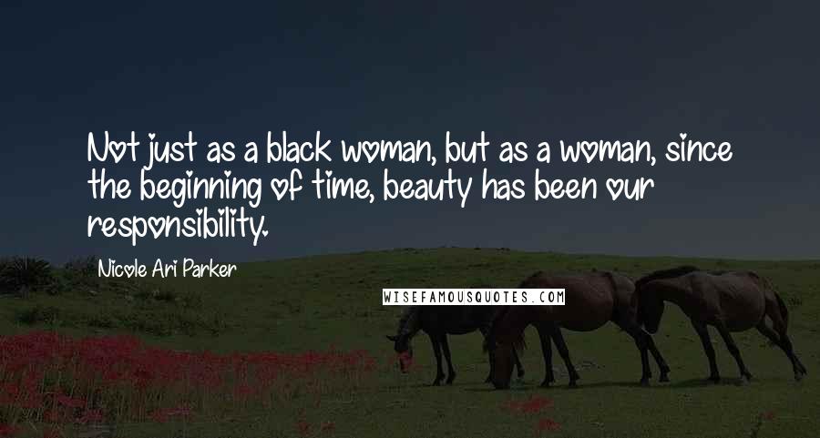 Nicole Ari Parker Quotes: Not just as a black woman, but as a woman, since the beginning of time, beauty has been our responsibility.