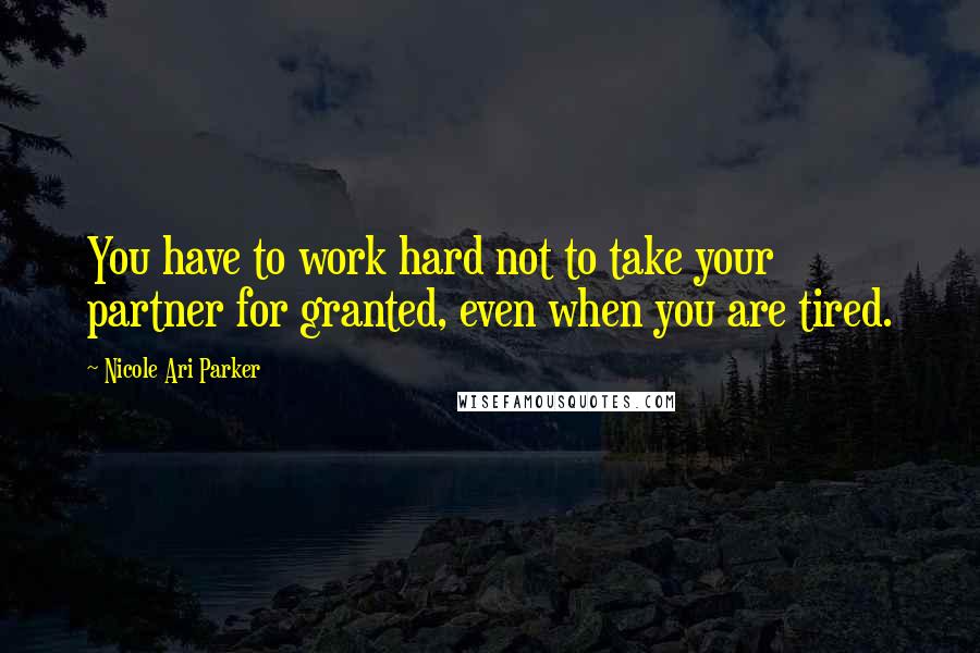 Nicole Ari Parker Quotes: You have to work hard not to take your partner for granted, even when you are tired.