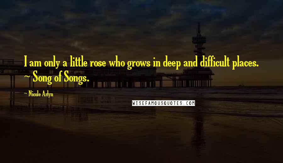 Nicole Arlyn Quotes: I am only a little rose who grows in deep and difficult places. ~ Song of Songs.