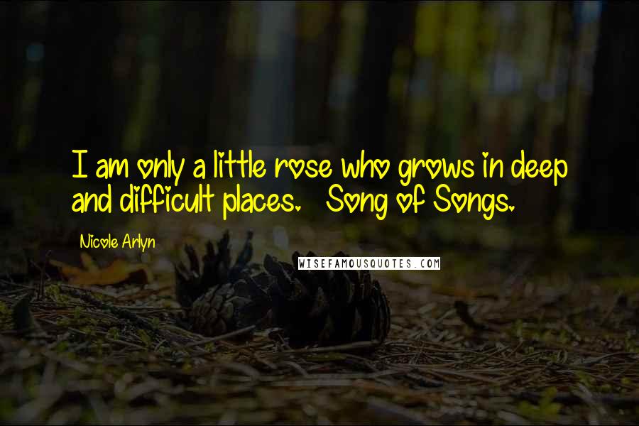 Nicole Arlyn Quotes: I am only a little rose who grows in deep and difficult places. ~ Song of Songs.