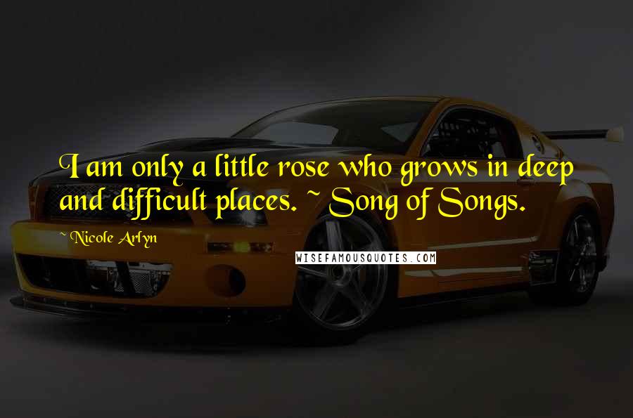 Nicole Arlyn Quotes: I am only a little rose who grows in deep and difficult places. ~ Song of Songs.