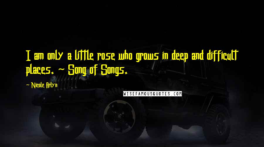Nicole Arlyn Quotes: I am only a little rose who grows in deep and difficult places. ~ Song of Songs.