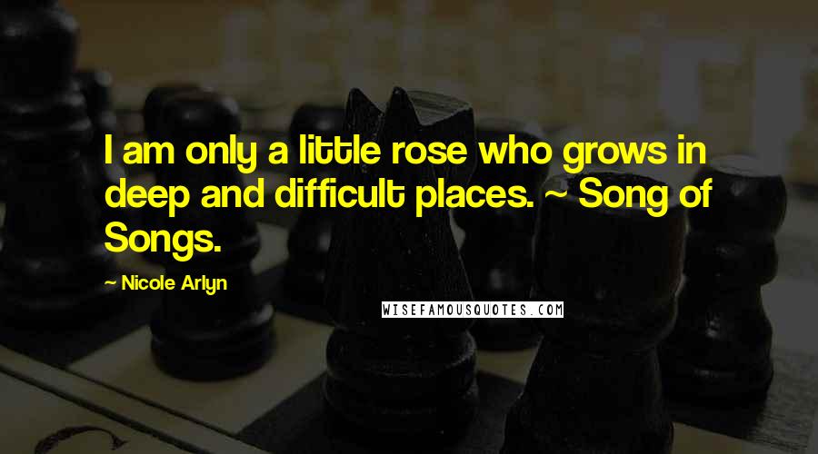 Nicole Arlyn Quotes: I am only a little rose who grows in deep and difficult places. ~ Song of Songs.