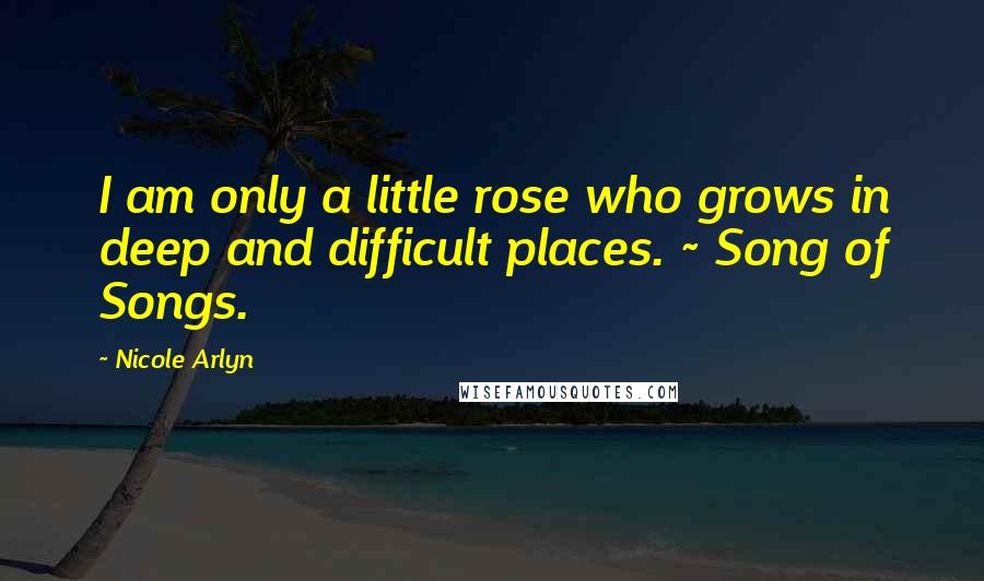 Nicole Arlyn Quotes: I am only a little rose who grows in deep and difficult places. ~ Song of Songs.