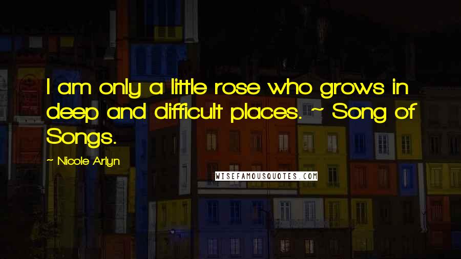 Nicole Arlyn Quotes: I am only a little rose who grows in deep and difficult places. ~ Song of Songs.