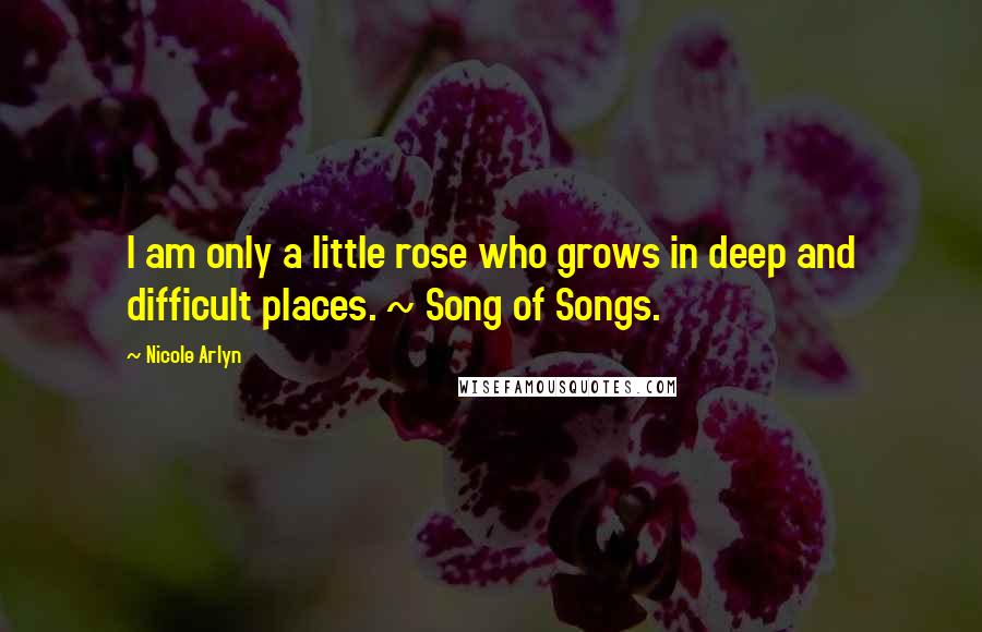 Nicole Arlyn Quotes: I am only a little rose who grows in deep and difficult places. ~ Song of Songs.