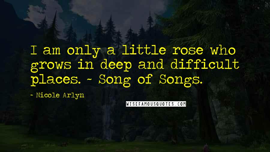 Nicole Arlyn Quotes: I am only a little rose who grows in deep and difficult places. ~ Song of Songs.
