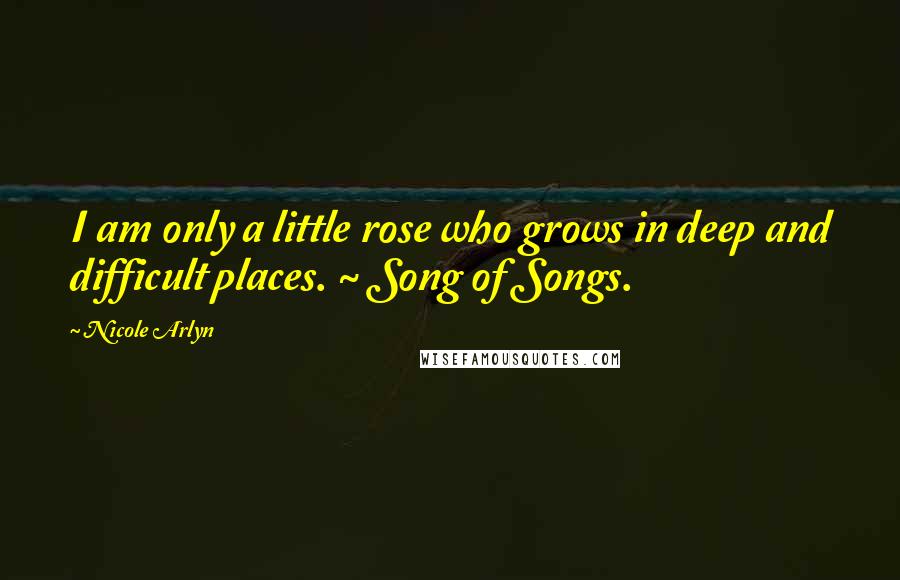 Nicole Arlyn Quotes: I am only a little rose who grows in deep and difficult places. ~ Song of Songs.
