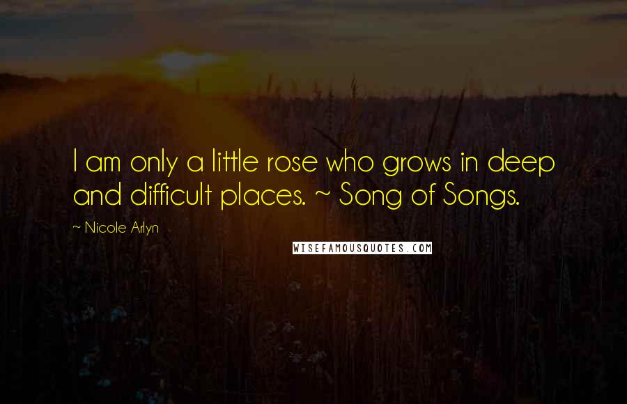 Nicole Arlyn Quotes: I am only a little rose who grows in deep and difficult places. ~ Song of Songs.