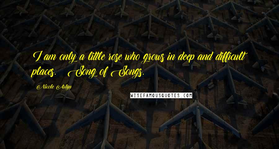 Nicole Arlyn Quotes: I am only a little rose who grows in deep and difficult places. ~ Song of Songs.