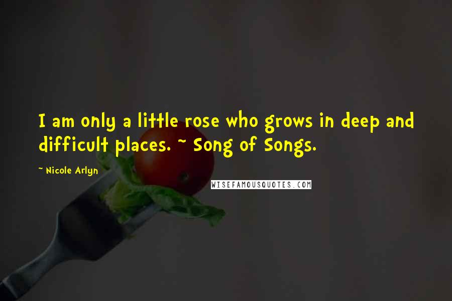 Nicole Arlyn Quotes: I am only a little rose who grows in deep and difficult places. ~ Song of Songs.