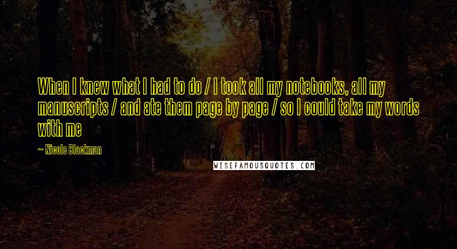 Nicole Blackman Quotes: When I knew what I had to do / I took all my notebooks, all my manuscripts / and ate them page by page / so I could take my words with me