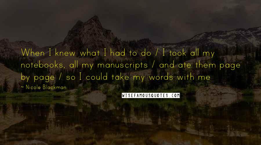 Nicole Blackman Quotes: When I knew what I had to do / I took all my notebooks, all my manuscripts / and ate them page by page / so I could take my words with me