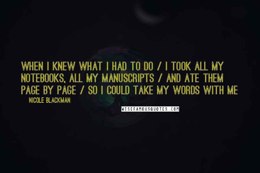 Nicole Blackman Quotes: When I knew what I had to do / I took all my notebooks, all my manuscripts / and ate them page by page / so I could take my words with me