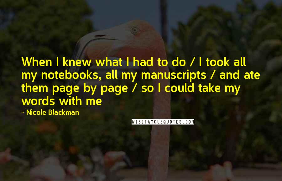 Nicole Blackman Quotes: When I knew what I had to do / I took all my notebooks, all my manuscripts / and ate them page by page / so I could take my words with me