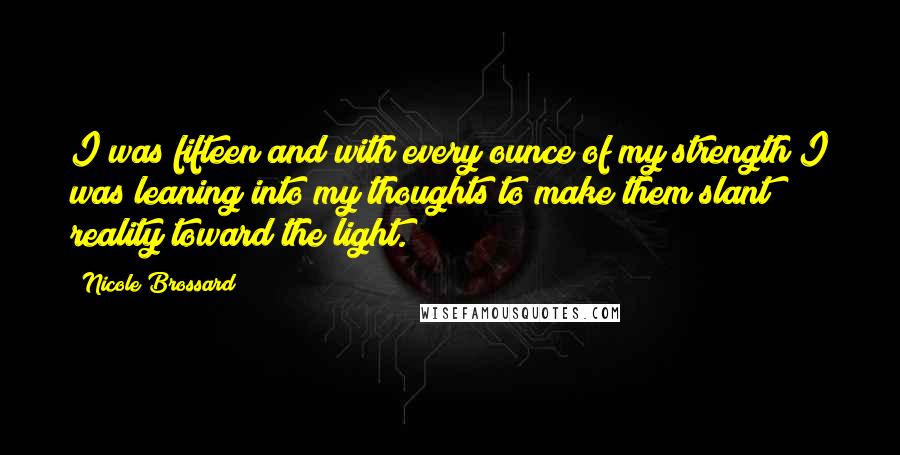 Nicole Brossard Quotes: I was fifteen and with every ounce of my strength I was leaning into my thoughts to make them slant reality toward the light.