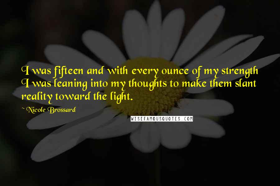 Nicole Brossard Quotes: I was fifteen and with every ounce of my strength I was leaning into my thoughts to make them slant reality toward the light.