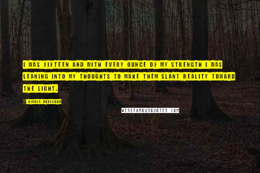 Nicole Brossard Quotes: I was fifteen and with every ounce of my strength I was leaning into my thoughts to make them slant reality toward the light.