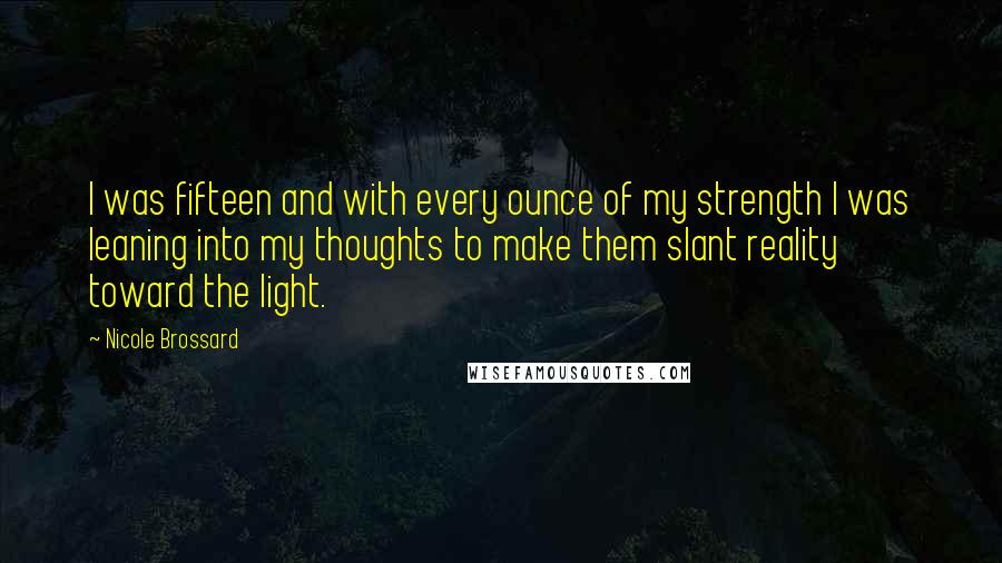 Nicole Brossard Quotes: I was fifteen and with every ounce of my strength I was leaning into my thoughts to make them slant reality toward the light.
