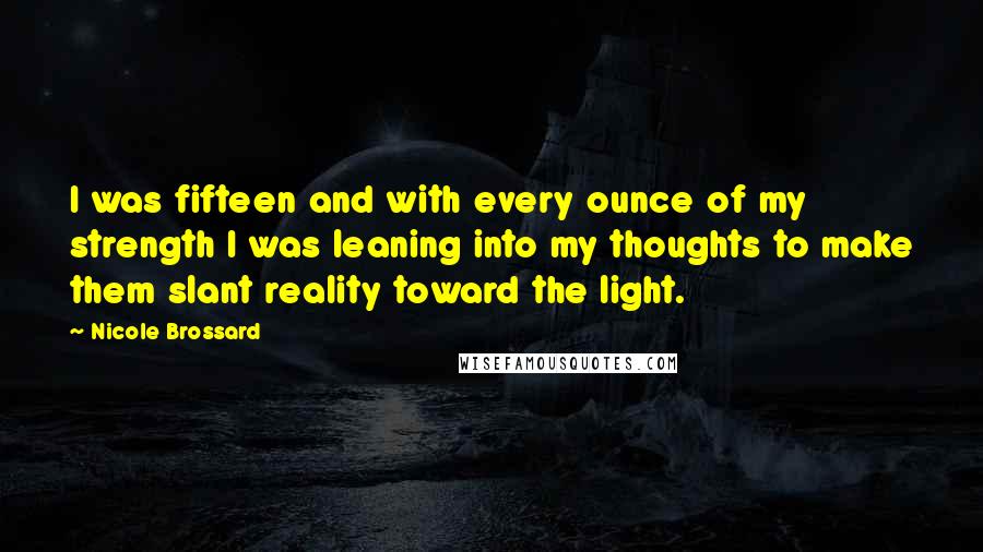 Nicole Brossard Quotes: I was fifteen and with every ounce of my strength I was leaning into my thoughts to make them slant reality toward the light.