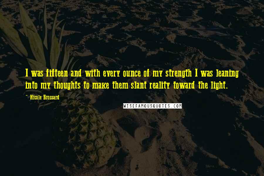 Nicole Brossard Quotes: I was fifteen and with every ounce of my strength I was leaning into my thoughts to make them slant reality toward the light.