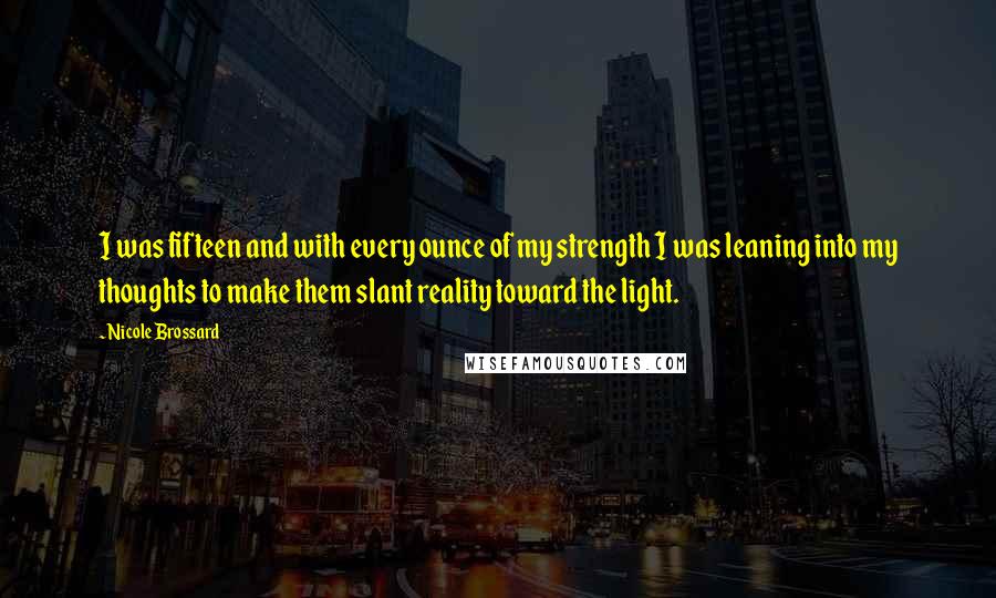 Nicole Brossard Quotes: I was fifteen and with every ounce of my strength I was leaning into my thoughts to make them slant reality toward the light.