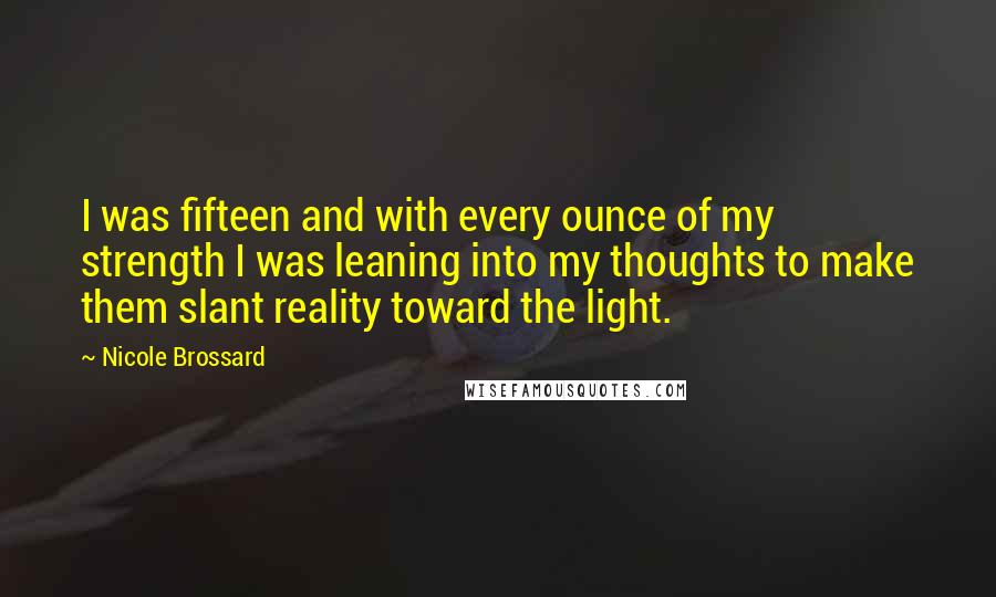 Nicole Brossard Quotes: I was fifteen and with every ounce of my strength I was leaning into my thoughts to make them slant reality toward the light.