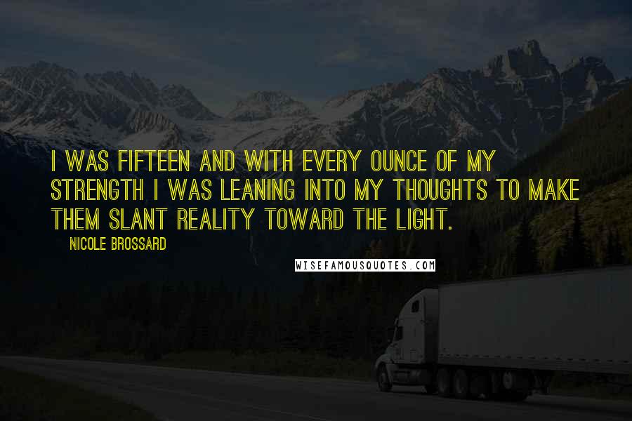 Nicole Brossard Quotes: I was fifteen and with every ounce of my strength I was leaning into my thoughts to make them slant reality toward the light.