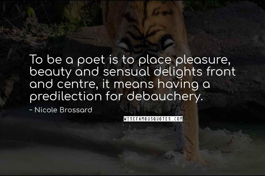 Nicole Brossard Quotes: To be a poet is to place pleasure, beauty and sensual delights front and centre, it means having a predilection for debauchery.