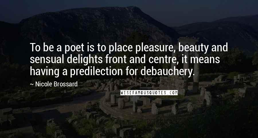 Nicole Brossard Quotes: To be a poet is to place pleasure, beauty and sensual delights front and centre, it means having a predilection for debauchery.