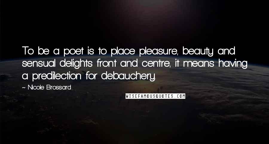 Nicole Brossard Quotes: To be a poet is to place pleasure, beauty and sensual delights front and centre, it means having a predilection for debauchery.