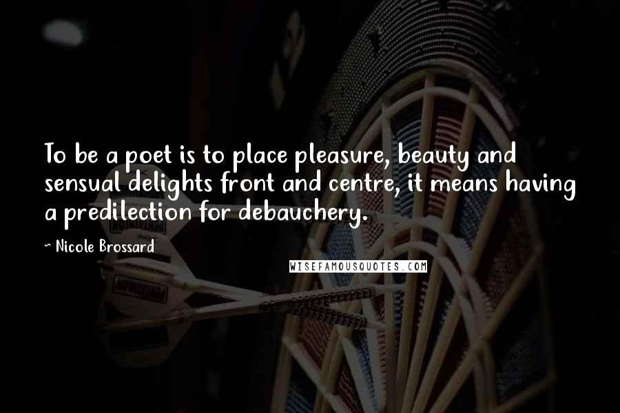 Nicole Brossard Quotes: To be a poet is to place pleasure, beauty and sensual delights front and centre, it means having a predilection for debauchery.