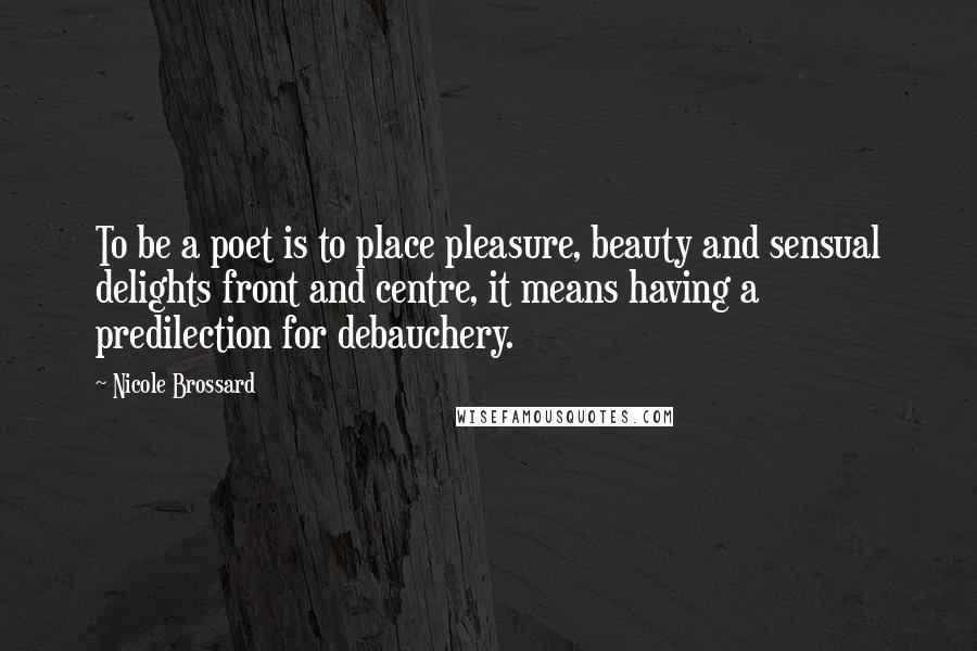 Nicole Brossard Quotes: To be a poet is to place pleasure, beauty and sensual delights front and centre, it means having a predilection for debauchery.