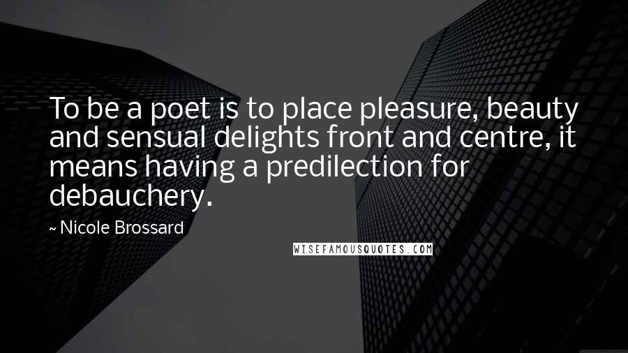 Nicole Brossard Quotes: To be a poet is to place pleasure, beauty and sensual delights front and centre, it means having a predilection for debauchery.