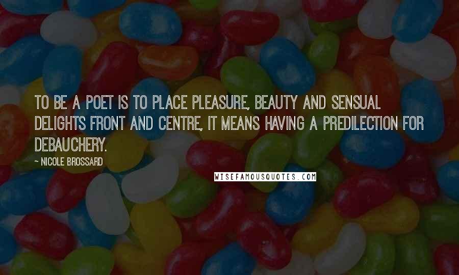 Nicole Brossard Quotes: To be a poet is to place pleasure, beauty and sensual delights front and centre, it means having a predilection for debauchery.