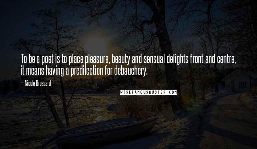 Nicole Brossard Quotes: To be a poet is to place pleasure, beauty and sensual delights front and centre, it means having a predilection for debauchery.