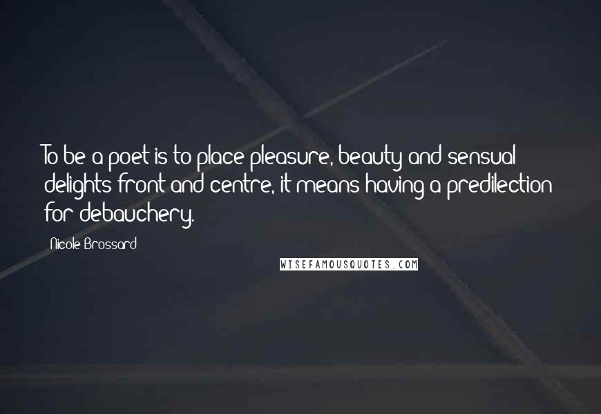 Nicole Brossard Quotes: To be a poet is to place pleasure, beauty and sensual delights front and centre, it means having a predilection for debauchery.